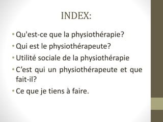 INDEX:
•Qu'est-ce que la physiothérapie?
•Qui est le physiothérapeute?
•Utilité sociale de la physiothérapie
•C’est qui un physiothérapeute et que
fait-il?
•Ce que je tiens à faire.
 