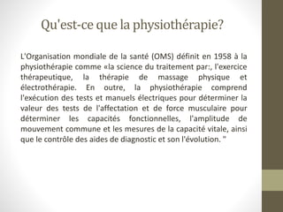 Qu'est-ce que la physiothérapie?
L'Organisation mondiale de la santé (OMS) définit en 1958 à la
physiothérapie comme «la science du traitement par:, l'exercice
thérapeutique, la thérapie de massage physique et
électrothérapie. En outre, la physiothérapie comprend
l'exécution des tests et manuels électriques pour déterminer la
valeur des tests de l'affectation et de force musculaire pour
déterminer les capacités fonctionnelles, l'amplitude de
mouvement commune et les mesures de la capacité vitale, ainsi
que le contrôle des aides de diagnostic et son l'évolution. "
 