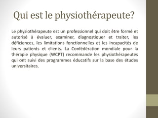 Qui est le physiothérapeute?
Le physiothérapeute est un professionnel qui doit être formé et
autorisé à évaluer, examiner, diagnostiquer et traiter, les
déficiences, les limitations fonctionnelles et les incapacités de
leurs patients et clients. La Confédération mondiale pour la
thérapie physique (WCPT) recommande les physiothérapeutes
qui ont suivi des programmes éducatifs sur la base des études
universitaires.
 