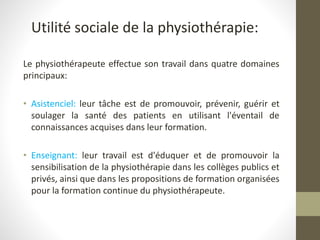 Utilité sociale de la physiothérapie:
Le physiothérapeute effectue son travail dans quatre domaines
principaux:
• Asistenciel: leur tâche est de promouvoir, prévenir, guérir et
soulager la santé des patients en utilisant l'éventail de
connaissances acquises dans leur formation.
• Enseignant: leur travail est d'éduquer et de promouvoir la
sensibilisation de la physiothérapie dans les collèges publics et
privés, ainsi que dans les propositions de formation organisées
pour la formation continue du physiothérapeute.
 