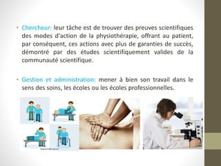 • Chercheur: leur tâche est de trouver des preuves scientifiques
des modes d'action de la physiothérapie, offrant au patient,
par conséquent, ces actions avec plus de garanties de succès,
démontré par des études scientifiquement valides de la
communauté scientifique.
• Gestion et administration: mener à bien son travail dans le
sens des soins, les écoles ou les écoles professionnelles.
 