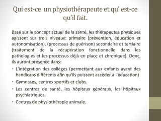 Qui est-ce un physiothérapeuteet qu’ est-ce
qu’il fait.
Basé sur le concept actuel de la santé, les thérapeutes physiques
agissent sur trois niveaux: primaire (prévention, éducation et
autonomisation), (processus de guérison) secondaire et tertiaire
(traitement de la récupération fonctionnelle dans les
pathologies et les processus déjà en place et chronique). Donc,
ils auront présence dans:
• L'intégration des collèges (permettant aux enfants ayant des
handicaps différents afin qu'ils puissent accéder à l'éducation)
• Gymnases, centres sportifs et clubs.
• Les centres de santé, les hôpitaux généraux, les hôpitaux
psychiatriques.
• Centres de physiothérapie animale.
 