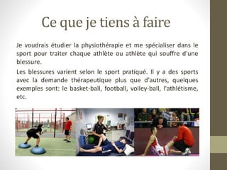 Ce que je tiens à faire
Je voudrais étudier la physiothérapie et me spécialiser dans le
sport pour traiter chaque athlète ou athlète qui souffre d'une
blessure.
Les blessures varient selon le sport pratiqué. Il y a des sports
avec la demande thérapeutique plus que d'autres, quelques
exemples sont: le basket-ball, football, volley-ball, l'athlétisme,
etc.
 