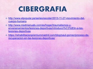 CIBERGRAFIA
 http://www.elpopular.pe/series/escolar/2013-11-27-movimiento-del-
cuerpo-humano
 http://www.msdmanuals.com/es/hogar/traumatismos-y-
envenenamientos/lesiones-deportivas/introducci%C3%B3n-a-las-
lesiones-deportivas
 https://rehabilitacionpremiummadrid.com/blog/saul-gomez/proceso-de-
recuperacion-en-las-lesiones-deportivas/
 