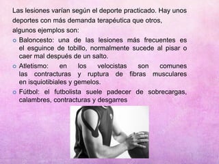 Las lesiones varían según el deporte practicado. Hay unos
deportes con más demanda terapéutica que otros,
algunos ejemplos son:
 Baloncesto: una de las lesiones más frecuentes es
el esguince de tobillo, normalmente sucede al pisar o
caer mal después de un salto.
 Atletismo: en los velocistas son comunes
las contracturas y ruptura de fibras musculares
en isquiotibiales y gemelos.
 Fútbol: el futbolista suele padecer de sobrecargas,
calambres, contracturas y desgarres
 