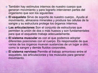  También hay estímulos internos de nuestro cuerpo que
generan movimiento y para lograrlo intervienen partes del
organismo que son los siguientes:
 El esqueleto Sirve de soporte de nuestro cuerpo.. Ayuda al
movimiento, almacena minerales y produce las células de la
sangre y su estructura protege los órganos internos.
 Las articulaciones Son el conjunto de estructuras que
permiten la unión de dos o más huesos y son fundamentales
para que el esqueleto trabaje adecuadamente.
 El sistema muscular es con el que podemos adoptar
diferentes posiciones con el cuerpo. Es responsable de que
varios de los órganos muevan sustancias de un lugar a otro,
como la sangre y demás fluidos corporales.
 El sistema nervioso Permite el trabajo armonioso entre el
esqueleto, las articulaciones y los músculos para generar
movimiento.
 