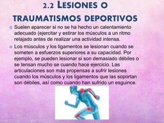 2.2 LESIONES O
TRAUMATISMOS DEPORTIVOS
 Suelen aparecer si no se ha hecho un calentamiento
adecuado (ejercitar y estirar los músculos a un ritmo
relajado antes de realizar una actividad intensa.
 Los músculos y los ligamentos se lesionan cuando se
someten a esfuerzos superiores a su capacidad. Por
ejemplo, se pueden lesionar si son demasiado débiles o
se tensan mucho se cuando hace ejercicio. Las
articulaciones son más propensas a sufrir lesiones
cuando los músculos y los ligamentos que las soportan
son débiles, así como cuando han sufrido un esguince.
 