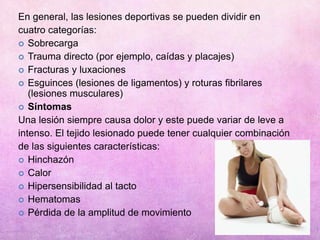 En general, las lesiones deportivas se pueden dividir en
cuatro categorías:
 Sobrecarga
 Trauma directo (por ejemplo, caídas y placajes)
 Fracturas y luxaciones
 Esguinces (lesiones de ligamentos) y roturas fibrilares
(lesiones musculares)
 Síntomas
Una lesión siempre causa dolor y este puede variar de leve a
intenso. El tejido lesionado puede tener cualquier combinación
de las siguientes características:
 Hinchazón
 Calor
 Hipersensibilidad al tacto
 Hematomas
 Pérdida de la amplitud de movimiento
 