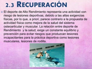 2.3 RECUPERACIÓN
 El deporte de Alto Rendimiento representa una actividad con
riesgo de lesiones deportivas, debido a las altas exigencias
físicas, por lo que, a priori, parece contrario a la propuesta de
actividad física como mejora de la salud del sistema
osteoarticular y muscular. La relación entre deporte de
Rendimiento y la salud, exige un constante equilibrio y
prevención para evitar riesgos que produzcan lesiones
incapacitantes para la práctica deportiva como lesiones
musculares, lesiones de rodilla.
 