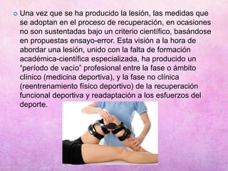  Una vez que se ha producido la lesión, las medidas que
se adoptan en el proceso de recuperación, en ocasiones
no son sustentadas bajo un criterio científico, basándose
en propuestas ensayo-error. Esta visión a la hora de
abordar una lesión, unido con la falta de formación
académica-científica especializada, ha producido un
“período de vacío” profesional entre la fase o ámbito
clínico (medicina deportiva), y la fase no clínica
(reentrenamiento físico deportivo) de la recuperación
funcional deportiva y readaptación a los esfuerzos del
deporte.
 
