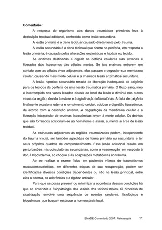 Comentário:
       A resposta do organismo aos danos traumáticos primários leva à
destruição tecidual adicional, conhecida como lesão secundária.
       A lesão primária é o dano tecidual causado diretamente pelo trauma.
       A lesão secundária é o dano tecidual que ocorre na periferia, em resposta a
lesão primária; é causada pelas alterações enzimáticas e hipóxia no tecido.
       As enzimas destinadas a digerir os detritos celulares são ativadas e
liberadas dos lisossomos das células mortas. Se tais enzimas entrarem em
contato com as células vivas adjacentes, elas passam a degradar sua membrana
celular, causando mais morte celular e a chamada lesão enzimática secundária.
       A lesão hipóxica secundária resulta de liberação inadequada de oxigênio
para os tecidos da periferia de uma lesão traumática primária. O fluxo sanguíneo
é interrompido nos vasos lesados distais ao local da lesão e diminui nos outros
vasos da região, devido à estase e à aglutinação inflamatórias. A falta de oxigênio
finalmente ocasiona edema e rompimento celular, acidose e digestão lisossômica,
de acordo com a descrição anterior. A degradação da membrana celular e a
liberação intracelular de enzimas lisossômicas levam à morte celular. Os detritos
que são formados adicionam-se ao hematoma e assim, aumenta a área de lesão
tecidual.
       As estruturas adjacentes às regiões traumatizadas podem, independente
do trauma inicial, ser também agredidas de forma primária ou secundária e ter
seus próprios quadros de comprometimento. Essa lesão adicional resulta em
perturbações microcirculatórias secundárias, como a vasorreação em resposta à
dor, à hipovolemia, ao choque e às adaptações metabólicas ao trauma.
       Ao se realizar o exame físico em pacientes vítimas de traumatismos
musculoesqueléticos, em diferentes etapas da sua recuperação, podem ser
identificadas diversas condições dependentes ou não na lesão principal, entre
elas o edema, as aderências e a rigidez articular.
       Para que se possa prevenir ou minimizar a ocorrência dessas condições há
que se entender a fisiopatologia das lesões dos tecidos moles. O processo de
cicatrização envolve uma sequência de eventos celulares, fisiológicos e
bioquímicos que buscam restaurar a homeostasia local.




                                          ENADE Comentado 2007: Fisioterapia    11
 