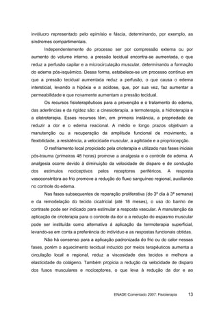 invólucro representado pelo epimísio e fáscia, determinando, por exemplo, as
síndromes compartimentais.
      Independentemente do processo ser por compressão externa ou por
aumento do volume interno, a pressão tecidual encontra-se aumentada, o que
reduz a perfusão capilar e a microcirculação muscular, determinando a formação
do edema pós-isquêmico. Dessa forma, estabelece-se um processo contínuo em
que a pressão tecidual aumentada reduz a perfusão, o que causa o edema
intersticial, levando a hipóxia e a acidose, que, por sua vez, faz aumentar a
permeabilidade e que novamente aumentam a pressão tecidual.
      Os recursos fisioterapêuticos para a prevenção e o tratamento do edema,
das aderências e da rigidez são: a cinesioterapia, a termoterapia, a hidroterapia e
a eletroterapia. Esses recursos têm, em primeira instância, a propriedade de
reduzir a dor e o edema reacional. A médio e longo prazos objetivam a
manutenção ou a recuperação da amplitude funcional de movimento, a
flexibilidade, a resistência, a velocidade muscular, a agilidade e a propriocepção.
      O resfriamento local propiciado pela crioterapia e utilizado nas fases iniciais
pós-trauma (primeiras 48 horas) promove a analgesia e o controle de edema. A
analgesia ocorre devido à diminuição da velocidade de disparo e de condução
dos   estímulos    nociceptivos    pelos   receptores    periféricos.   A   resposta
vasoconstritora ao frio promove a redução do fluxo sanguíneo regional, auxiliando
no controle do edema.
      Nas fases subsequentes de reparação proliferativa (do 3º dia à 3ª semana)
e da remodelação do tecido cicatricial (até 18 meses), o uso do banho de
contraste pode ser indicado para estimular a resposta vascular. A manutenção da
aplicação de crioterapia para o controle da dor e a redução do espasmo muscular
pode ser instituída como alternativa à aplicação da termoterapia superficial,
levando-se em conta a preferência do indivíduo e as respostas funcionais obtidas.
      Não há consenso para a aplicação padronizada do frio ou do calor nessas
fases, porém o aquecimento tecidual induzido por meios terapêuticos aumenta a
circulação local e regional, reduz a viscosidade dos tecidos e melhora a
elasticidade do colágeno. Também propicia a redução da velocidade de disparo
dos fusos musculares e nociceptores, o que leva à redução da dor e ao




                                           ENADE Comentado 2007: Fisioterapia     13
 