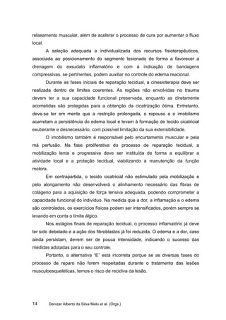 relaxamento muscular, além de acelerar o processo de cura por aumentar o fluxo
local.
         A seleção adequada e individualizada dos recursos fisioterapêuticos,
associada ao posicionamento do segmento lesionado de forma a favorecer a
drenagem do exsudato inflamatório e com a indicação de bandagens
compressivas, se pertinentes, podem auxiliar no controle do edema reacional.
         Durante as fases iniciais de reparação tecidual, a cinesioterapia deve ser
realizada dentro de limites coerentes. As regiões não envolvidas no trauma
devem ter a sua capacidade funcional preservada, enquanto as diretamente
acometidas são protegidas para a obtenção da cicatrização ótima. Entretanto,
deve-se ter em mente que a restrição prolongada, o repouso e o imobilismo
acarretam a persistência do edema local e levam à formação de tecido cicatricial
exuberante e desnecessário, com possível limitação da sua extensibilidade.
         O imobilismo também é responsável pelo encurtamento muscular e pela
má perfusão. Na fase proliferativa do processo de reparação tecidual, a
mobilização lenta e progressiva deve ser instituída de forma a equilibrar a
atividade local e a proteção tecidual, viabilizando a manutenção da função
motora.
         Em contrapartida, o tecido cicatricial não estimulado pela mobilização e
pelo alongamento não desenvolverá o alinhamento necessário das fibras de
colágeno para a aquisição de força tensiva adequada, podendo comprometer a
capacidade funcional do indivíduo. Na medida que a dor, a inflamação e o edema
são controlados, os exercícios físicos podem ser intensificados, porém sempre se
levando em conta o limite álgico.
         Nos estágios finais de reparação tecidual, o processo inflamatório já deve
ter sido debelado e a ação dos fibroblastos já foi reduzida. O edema e a dor, caso
ainda persistam, devem ser de pouca intensidade, indicando o sucesso das
medidas adotadas para o seu controle.
         Portanto, a alternativa “E” está incorreta porque se as diversas fases do
processo de reparo não forem respeitadas durante o tratamento das lesões
musculoesqueléticas, temos o risco de recidiva da lesão.




14        Denizar Alberto da Silva Melo et al. (Orgs.)
 