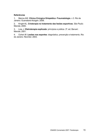 Referências
1.   Manna AW. Clínica Cirúrgica Ortopédica -Traumatologia. v 3. Rio de
Janeiro: Guanabara Koogan; 2008.
2.  Knight KL. Crioterapia no tratamento das lesões esportivas. São Paulo:
Manole; 2000.
3.  Low, J. Eletroterapia explicada: princípios e prática. 3ª. ed. Barueri:
Manole; 2001.
4.   Cohen M. Lesões nos esportes: diagnóstico, prevenção e tratamento. Rio
de Janeiro: Revinter; 2003.




                                          ENADE Comentado 2007: Fisioterapia   15
 
