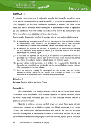 QUESTÃO 12

A resposta motora humana é elaborada através da integração sensório-motora
entre as estruturas do sistema nervoso periférico e o sistema nervoso central, o
qual interpreta os impulsos sensoriais aferentes e elabora um sinal motor
adequado para a atividade motora desejada. A quantidade de força e a precisão
de uma contração muscular estão baseadas numa ordem de recrutamento das
fibras musculares, que obedece a critérios de ativação.
Com o auxílio dessas informações, é possível afirmar que cada unidade motora

(A)   é inervada por apenas um neurônio, e o recrutamento das unidades motoras
      é determinado pelo tamanho dos motoneurônios, sendo que unidades
      motoras com motoneurônios menores são recrutadas em primeiro lugar.
(B)   é inervada por apenas um neurônio, e o princípio de recrutamento obedece
      ao tipo de tarefa a ser realizada, sendo que unidades motoras maiores são
      recrutadas em primeiro lugar.
(C) é inervada por apenas um neurônio, e a ordem de recrutamento obedece a
    padrões específicos de acordo com o tamanho das fibras musculares, sendo
    que fibras musculares maiores são ativadas em primeiro lugar.
(D) possui vários motoneurônios, e a ordem de recrutamento depende do
    tamanho da velocidade de condução, sendo que unidades motoras maiores
    são recrutadas em primeiro lugar.
(E)   tem um número próprio de motoneurônios de acordo com as tarefas
      desempenhadas pelo músculo, sendo que unidades motoras com maior
      número de motoneurônios são ativadas em primeiro lugar.

Gabarito: A
Autores: Denizar Melo e Verônica Frison


Comentário:
       O motoneurônio, que emerge do corno ventral da medula espinhal, inerva
numerosas fibras musculares: esse número depende do tipo de músculo. Todas
as fibras musculares inervadas por uma só fibra nervosa motora formam a
chamada unidade motora.
       Quando o sistema nervoso central envia um sinal fraco para contrair
determinado músculo, as unidades motoras com fibras pequenas e em menor
número são estimuladas preferencialmente em relação às maiores unidades
motoras. Em seguida, à medida que aumenta a intensidade do sinal neural, são
estimuladas unidades motoras progressivamente maiores, sendo que as unidades


16      Denizar Alberto da Silva Melo et al. (Orgs.)
 