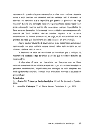 motoras muito grandes chegam a desenvolver, muitas vezes, mais de cinquenta
vezes a força contrátil das unidades motoras menores. Isso é chamado de
Princípio do Tamanho. Ele é importante por permitir a graduação da força
muscular, durante uma contração fraca em pequenas etapas; essas etapas ficam
progressivamente maiores quando são necessárias grandes intensidades de
força. A causa do princípio do tamanho é que as unidades motoras pequenas são
ativadas por fibras nervosas motoras bastante delgadas e os pequenos
motoneurônios da medula espinhal são, de longe, muito mais excitáveis que os
grandes, de modo que, naturalmente eles são excitados em primeiro lugar.
      Assim, as alternativas D e E devem ser de início descartadas, pois iniciam
descrevendo que cada unidade motora possui vários motoneurônios ou um
número próprio de motoneurônios.
      A alternativa B deve ser descartada por descrever que o princípio do
recrutamento obedece ao tipo de tarefas e sabe-se que depende do tamanho do
motoneurônio.
      A alternativa C deve ser descartada por descrever que as fibras
musculares maiores são as ativadas em primeiro lugar, enquanto sabe-se que os
pequenos motoneurônios, responsáveis pela inervação de fibras delgadas, são
mais rapidamente excitáveis, sendo as fibras musculares menores as ativadas em
primeiro lugar.
Referências
1.  Guyton AC. Tratado de fisiologia médica. 11ª. ed. Rio de Janeiro: Elsevier;
2006.
2.   Aires MM. Fisiologia. 3ª. ed. Rio de Janeiro: Guanabara Koogan; 2008.




                                        ENADE Comentado 2007: Fisioterapia   17
 