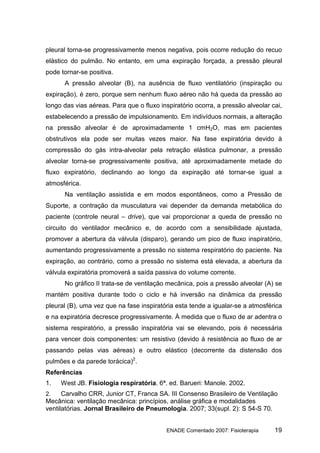 pleural torna-se progressivamente menos negativa, pois ocorre redução do recuo
elástico do pulmão. No entanto, em uma expiração forçada, a pressão pleural
pode tornar-se positiva.
      A pressão alveolar (B), na ausência de fluxo ventilatório (inspiração ou
expiração), é zero, porque sem nenhum fluxo aéreo não há queda da pressão ao
longo das vias aéreas. Para que o fluxo inspiratório ocorra, a pressão alveolar cai,
estabelecendo a pressão de impulsionamento. Em indivíduos normais, a alteração
na pressão alveolar é de aproximadamente 1 cmH2O, mas em pacientes
obstrutivos ela pode ser muitas vezes maior. Na fase expiratória devido à
compressão do gás intra-alveolar pela retração elástica pulmonar, a pressão
alveolar torna-se progressivamente positiva, até aproximadamente metade do
fluxo expiratório, declinando ao longo da expiração até tornar-se igual a
atmosférica.
      Na ventilação assistida e em modos espontâneos, como a Pressão de
Suporte, a contração da musculatura vai depender da demanda metabólica do
paciente (controle neural – drive), que vai proporcionar a queda de pressão no
circuito do ventilador mecânico e, de acordo com a sensibilidade ajustada,
promover a abertura da válvula (disparo), gerando um pico de fluxo inspiratório,
aumentando progressivamente a pressão no sistema respiratório do paciente. Na
expiração, ao contrário, como a pressão no sistema está elevada, a abertura da
válvula expiratória promoverá a saída passiva do volume corrente.
      No gráfico II trata-se de ventilação mecânica, pois a pressão alveolar (A) se
mantém positiva durante todo o ciclo e há inversão na dinâmica da pressão
pleural (B), uma vez que na fase inspiratória esta tende a igualar-se a atmosférica
e na expiratória decresce progressivamente. À medida que o fluxo de ar adentra o
sistema respiratório, a pressão inspiratória vai se elevando, pois é necessária
para vencer dois componentes: um resistivo (devido à resistência ao fluxo de ar
passando pelas vias aéreas) e outro elástico (decorrente da distensão dos
pulmões e da parede torácica)2.
Referências
1.   West JB. Fisiologia respiratória. 6ª. ed. Barueri: Manole. 2002.
2.    Carvalho CRR, Junior CT, Franca SA. III Consenso Brasileiro de Ventilação
Mecânica: ventilação mecânica: princípios, análise gráfica e modalidades
ventilatórias. Jornal Brasileiro de Pneumologia. 2007; 33(supl. 2): S 54-S 70.


                                          ENADE Comentado 2007: Fisioterapia     19
 