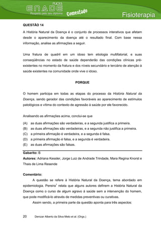 QUESTÃO 14

A História Natural da Doença é o conjunto de processos interativos que afetam
desde o aparecimento da doença até o resultado final. Com base nessa
informação, analise as afirmações a seguir.


Uma fratura de quadril em um idoso tem etiologia multifatorial, e suas
conseqüências no estado de saúde dependerão das condições clínicas pré-
existentes no momento da fratura e dos níveis secundário e terciário de atenção à
saúde existentes na comunidade onde vive o idoso.


                                          PORQUE


O homem participa em todas as etapas do processo da História Natural da
Doença, sendo gerador das condições favoráveis ao aparecimento de estímulos
patológicos e vítima do contexto de agressão à saúde por ele favorecido.


Analisando as afirmações acima, conclui-se que

(A)   as duas afirmações são verdadeiras, e a segunda justifica a primeira.
(B)   as duas afirmações são verdadeiras, e a segunda não justifica a primeira.
(C) a primeira afirmação é verdadeira, e a segunda é falsa.
(D) a primeira afirmação é falsa, e a segunda é verdadeira.
(E)   as duas afirmações são falsas.

Gabarito: B
Autores: Adriana Kessler, Jorge Luiz de Andrade Trindade, Mara Regina Knorst e
Thais de Lima Resende


Comentário:
       A questão se refere à História Natural da Doença, tema abordado em
epidemiologia. Pereira1 relata que alguns autores definem a História Natural da
Doença como o curso de algum agravo à saúde sem a intervenção do homem,
que pode modificá-lo através de medidas preventivas ou curativas.
       Assim sendo, a primeira parte da questão aponta para três aspectos:



20      Denizar Alberto da Silva Melo et al. (Orgs.)
 