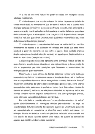 1º o fato de que uma fratura de quadril no idoso tem múltiplas causas
(etiologia multifatorial).
       2º o fato de que o que acontece depois da fratura depende do estado de
saúde desse idoso no momento em que ele sofre a fratura, isto é, quanto mais
doenças/ agravos prévios tiver a pessoa que fratura o quadril, mais difícil será a
sua recuperação. Isso é particularmente importante em vista do fato de que a taxa
de mortalidade ligada a esse agravo pode chegar a 25% e que há relato de que
entre 25 e 75% dos que sofrem uma fratura de quadril não retornarão ao seu nível
de funcionamento anterior à doença2.
       3º o fato de que as consequências da fratura na saúde do idoso também
dependerão do acesso e da qualidade do cuidado em saúde que esse idoso
receberá a partir do momento em que sofre o agravo. Esse cuidado engloba
desde a cirurgia no hospital (atenção terciária) ao atendimento fisioterapêutico a
domicílio e/ou clínica (atenção secundária).
       A segunda parte da questão apresenta uma afirmativa relativa ao fato de
que o homem, a partir da sua atuação em seu meio ambiente e do seu modo de
vida é responsável por criar condições que favorecem o aparecimento de
doenças/agravos que o acometem.
       Observando o curso clínico da doença podemos verificar uma evolução
esperada (prognóstico), considerando desde a instalação desta, até o desfecho
final e a capacidade de causar danos ao organismo humano. Perracini e Ramos3
descrevem a influência de fatores socioeconômicos e psicossociais, como fatores
que poderiam estar associados a quedas em idosos (uma das maiores causas de
fraturas em idosos2), indicando as relações multifatoriais ao agravo de saúde. Os
autores também indicam algumas características, tais como patologias prévias,
como fatores de vulnerabilidade ligados ao indivíduo.
       Por outro lado, a questão refere as “consequências no estado de saúde”
ligado condicionalmente as “condições clínicas pré-existentes”, ou seja, as
características de funcionamento do organismo quando de uma fratura que pode
ser potencializado ao associar-se a situações como estado nutricional, por
exemplo. Idosos em estados nutricionais precários terão um impacto maior em
seu estado de saúde quando sofrem uma fratura de quadril se comparado
aqueles que mantêm um bom estado nutricional.


                                          ENADE Comentado 2007: Fisioterapia   21
 