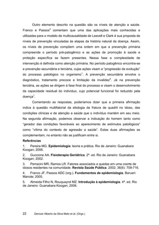 Outro elemento descrito na questão são os níveis de atenção a saúde.
Franco e Passos4 comentam que uma das aplicações mais conhecidas e
utilizadas para o modelo de multicausalidade de Leavell e Clark é sua proposta de
níveis de prevenção vinculadas às etapas da história natural da doença. Assim,
os níveis de prevenção compõem uma ordem em que a prevenção primária
compreende o período pré-patogênico e as ações de promoção à saúde e
proteção específica se fazem presentes. Nessa fase a complexidade de
intervenção é definida como atenção primária. No período patogênico encontra-se
a prevenção secundária e terciária, cujas ações visam a “progressão da evolução”
do processo patológico no organismo1. A prevenção secundária envolve o
diagnóstico, tratamento precoce e limitação da invalidez5. Já na prevenção
terciária, as ações se dirigem à fase final do processo e visam o desenvolvimento
da capacidade residual do indivíduo, cujo potencial funcional foi reduzido pela
doença1.
      Comentando as respostas, poderíamos dizer que a primeira afirmação
indica à questão multifatorial da etiologia da fratura de quadril no idoso, das
condições clínicas e de atenção a saúde que o indivíduo mantém em seu meio.
Na segunda afirmação, podemos observar a indicação do homem tanto como
“gerador das condições favoráveis ao aparecimento de estímulos patológicos”
como “vítima do contexto de agressão a saúde”. Estas duas afirmações se
complementam, no entanto não se justificam entre si.
Referências
1.  Pereira MG. Epidemiologia: teoria e prática. Rio de Janeiro: Guanabara
Koogan; 2006.
2.  Guccione AA. Fisioterapia Geriátrica. 2ª. ed. Rio de Janeiro: Guanabara
Koogan; 2002.
3.   Perracini MR, Ramos LR. Fatores associados a quedas em uma coorte de
idosos residentes na comunidade. Revista Saúde Pública. 2002; 36(6): 709-716.
4.  Franco JF, Passos ADC (org.). Fundamentos de epidemiologia. Barueri:
Manole; 2005.
5.   Almeida Filho N, Rouquayrol MZ. Introdução à epidemiologia. 4ª. ed. Rio
de Janeiro: Guanabara Koogan; 2006.




22      Denizar Alberto da Silva Melo et al. (Orgs.)
 