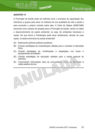 QUESTÃO 15

A Promoção da Saúde pode ser definida como o processo de capacitação dos
indivíduos e grupos para atuar na melhoria de sua qualidade de vida e saúde e
para aumentar o próprio controle sobre elas. A Carta de Ottawa (OMS/1996)
preconiza cinco campos de atuação para a Promoção da Saúde, sendo um deles
o desenvolvimento de saúde ambiental, ou seja, de ambientes favoráveis à
saúde. De que forma a Fisioterapia pode atuar diretamente, através de suas
ações, no desenvolvimento da saúde ambiental?

(A)   Elaborando políticas públicas saudáveis.
(B)   Criando estratégias de cinesioterapia voltadas para o combate à inatividade
      física.
(C) Criando estratégias de modificações          e   adaptações     nos   locais    e
    equipamentos de trabalho.
(D) Criando estratégias de educação voltadas para a saúde postural do
    indivíduo.
(E)   Transmitindo informações úteis às comunidades, como as referentes à
      coleta seletiva de lixo.




                                          ENADE Comentado 2007: Fisioterapia       23
 