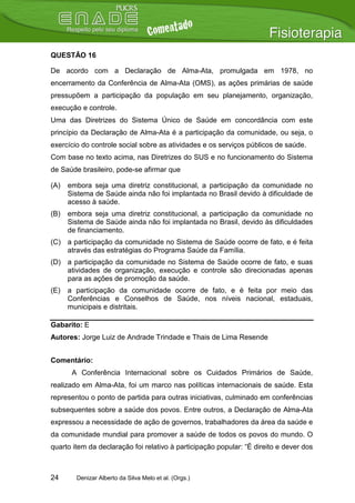 QUESTÃO 16

De acordo com a Declaração de Alma-Ata, promulgada em 1978, no
encerramento da Conferência de Alma-Ata (OMS), as ações primárias de saúde
pressupõem a participação da população em seu planejamento, organização,
execução e controle.
Uma das Diretrizes do Sistema Único de Saúde em concordância com este
princípio da Declaração de Alma-Ata é a participação da comunidade, ou seja, o
exercício do controle social sobre as atividades e os serviços públicos de saúde.
Com base no texto acima, nas Diretrizes do SUS e no funcionamento do Sistema
de Saúde brasileiro, pode-se afirmar que

(A)   embora seja uma diretriz constitucional, a participação da comunidade no
      Sistema de Saúde ainda não foi implantada no Brasil devido à dificuldade de
      acesso à saúde.
(B)   embora seja uma diretriz constitucional, a participação da comunidade no
      Sistema de Saúde ainda não foi implantada no Brasil, devido às dificuldades
      de financiamento.
(C) a participação da comunidade no Sistema de Saúde ocorre de fato, e é feita
    através das estratégias do Programa Saúde da Família.
(D) a participação da comunidade no Sistema de Saúde ocorre de fato, e suas
    atividades de organização, execução e controle são direcionadas apenas
    para as ações de promoção da saúde.
(E)   a participação da comunidade ocorre de fato, e é feita por meio das
      Conferências e Conselhos de Saúde, nos níveis nacional, estaduais,
      municipais e distritais.

Gabarito: E
Autores: Jorge Luiz de Andrade Trindade e Thais de Lima Resende


Comentário:
       A Conferência Internacional sobre os Cuidados Primários de Saúde,
realizado em Alma-Ata, foi um marco nas políticas internacionais de saúde. Esta
representou o ponto de partida para outras iniciativas, culminado em conferências
subsequentes sobre a saúde dos povos. Entre outros, a Declaração de Alma-Ata
expressou a necessidade de ação de governos, trabalhadores da área da saúde e
da comunidade mundial para promover a saúde de todos os povos do mundo. O
quarto item da declaração foi relativo à participação popular: “É direito e dever dos



24      Denizar Alberto da Silva Melo et al. (Orgs.)
 
