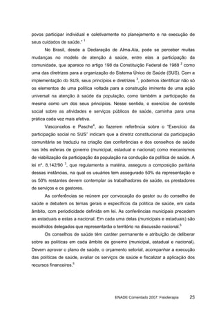 povos participar individual e coletivamente no planejamento e na execução de
seus cuidados de saúde.” 1
      No Brasil, desde a Declaração de Alma-Ata, pode se perceber muitas
mudanças no modelo de atenção à saúde, entre elas a participação da
                                                                              2
comunidade, que aparece no artigo 198 da Constituição Federal de 1988             como
uma das diretrizes para a organização do Sistema Único de Saúde (SUS). Com a
implementação do SUS, seus princípios e diretrizes 3, podemos identificar não só
os elementos de uma política voltada para a construção iminente de uma ação
universal na atenção à saúde da população, como também a participação da
mesma como um dos seus princípios. Nesse sentido, o exercício de controle
social sobre as atividades e serviços públicos de saúde, caminha para uma
prática cada vez mais efetiva.
      Vasconcelos e Pasche4, ao fazerem referência sobre o “Exercício da
participação social no SUS” indicam que a diretriz constitucional da participação
comunitária se traduziu na criação das conferências e dos conselhos de saúde
nas três esferas de governo (municipal, estadual e nacional) como mecanismos
de viabilização da participação da população na condução da política de saúde. A
lei nº. 8.142/90 3, que regulamenta a matéria, assegura a composição paritária
dessas instâncias, na qual os usuários tem assegurado 50% da representação e
os 50% restantes devem contemplar os trabalhadores de saúde, os prestadores
de serviços e os gestores.
      As conferências se reúnem por convocação do gestor ou do conselho de
saúde e debatem os temas gerais e específicos da política de saúde, em cada
âmbito, com periodicidade definida em lei. As conferências municipais precedem
as estaduais e estas a nacional. Em cada uma delas (municipais e estaduais) são
escolhidos delegados que representarão o território na discussão nacional.5
      Os conselhos de saúde têm caráter permanente e atribuição de deliberar
sobre as políticas em cada âmbito de governo (municipal, estadual e nacional).
Devem aprovar o plano de saúde, o orçamento setorial, acompanhar a execução
das políticas de saúde, avaliar os serviços de saúde e fiscalizar a aplicação dos
recursos financeiros.5




                                         ENADE Comentado 2007: Fisioterapia         25
 