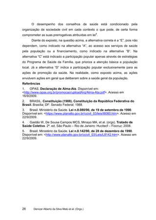 O desempenho dos conselhos de saúde está condicionado pela
organização da sociedade civil em cada contexto o que pode, de certa forma
comprometer as suas prerrogativas atribuídas em lei4.
      Diante do exposto, na questão acima, a alternativa correta é a “E”, pois não
dependem, como indicado na alternativa “A”, ao acesso aos serviços de saúde
pela população ou a financiamento, como indicado na alternativa “B”. Na
alternativa “C” está indicado a participação popular apenas através de estratégias
do Programa de Saúde da Família, que prioriza a atenção básica a população
local. Já a alternativa “D” indica a participação popular exclusivamente para as
ações de promoção da saúde. Na realidade, como exposto acima, as ações
envolvem ações em geral que deliberam sobre a saúde geral da população.
Referências
1.   OPAS. Declaração de Alma-Ata. Disponível em:
<http://www.opas.org.br/promocao/uploadArq/Alma-Ata.pdf>. Acesso em
16/9/2009.
2.  BRASIL. Constituição (1988). Constituição da República Federativa do
Brasil. Brasília; DF: Senado Federal; 1988.
3.   Brasil. Ministério da Saúde. Lei n.8.080/90, de 19 de setembro de 1990.
Disponível em: <https://www.planalto.gov.br/ccivil_03/leis/l8080.htm>. Acesso em
22/9/2009.
4.  Gastão W, De Sousa Campos MCS, Minayo MA, et al. (orgs). Tratado de
Saúde Coletiva. 2ª. ed. São Paulo – Rio de Janeiro: Hucitecf – Fiocruz; 2008.
5.   Brasil. Ministério da Saúde. Lei n.8.142/90, de 28 de dezembro de 1990.
Disponível em: <http://www.planalto.gov.br/ccivil_03/Leis/L8142.htm>. Acesso em
22/9/2009.




26      Denizar Alberto da Silva Melo et al. (Orgs.)
 
