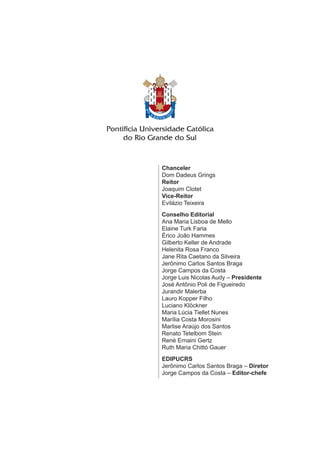 Chanceler
Dom Dadeus Grings
Reitor
Joaquim Clotet
Vice-Reitor
Evilázio Teixeira
Conselho Editorial
Ana Maria Lisboa de Mello
Elaine Turk Faria
Érico João Hammes
Gilberto Keller de Andrade
Helenita Rosa Franco
Jane Rita Caetano da Silveira
Jerônimo Carlos Santos Braga
Jorge Campos da Costa
Jorge Luis Nicolas Audy – Presidente
José Antônio Poli de Figueiredo
Jurandir Malerba
Lauro Kopper Filho
Luciano Klöckner
Maria Lúcia Tiellet Nunes
Marília Costa Morosini
Marlise Araújo dos Santos
Renato Tetelbom Stein
René Ernaini Gertz
Ruth Maria Chittó Gauer
EDIPUCRS
Jerônimo Carlos Santos Braga – Diretor
Jorge Campos da Costa – Editor-chefe
 
