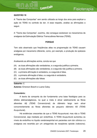 QUESTÃO 18

A “Teoria das Comportas” vem sendo utilizada ao longo dos anos para explicar a
ação do TENS no controle da dor. A esse respeito, analise as afirmações a
seguir.


A “Teoria das Comportas”, sozinha, não consegue esclarecer os mecanismos de
analgesia da Estimulação Elétrica Transcutânea Nervosa (TENS).

                                      PORQUE

Tem sido observado que freqüências altas na programação do TENS causam
analgesia por mecanismo diferente, como, por exemplo, a produção de opiáceos
endógenos.


Analisando as afirmações acima, conclui-se que

(A)   as duas afirmações são verdadeiras, e a segunda justifica a primeira.
(B)   as duas afirmações são verdadeiras, e a segunda não justifica a primeira.
(C) a primeira afirmação é verdadeira, e a segunda é falsa.
(D) a primeira afirmação é falsa, e a segunda é verdadeira.
(E)   as duas afirmações são falsas

Gabarito: C
Autores: Emerson Boschi e Luana Caloy


Comentário:
       A teoria da comporta da dor fundamenta uma base fisiológica para os
efeitos eletroanalgésicos, na qual a meta é ativar seletivamente as fibras
aferentes     Aβ   (TENS    Convencional)     de    diâmetro    largo    sem     ativar
concorrentemente as fibras aferentes de pequeno diâmetro Aδ (TENS
Acupuntural).
       Há evidências crescentes de que a TENS Acupuntural, mas não a TENS
Convencional, seja mediada por endorfinas. A TENS Acupuntural aumentou os
níveis de endorfina no líquido cerebroespinhal em pacientes com dor crônica e a
analgesia era revertida por um antagonista de receptores opioide (naloxona).


                                            ENADE Comentado 2007: Fisioterapia      29
 