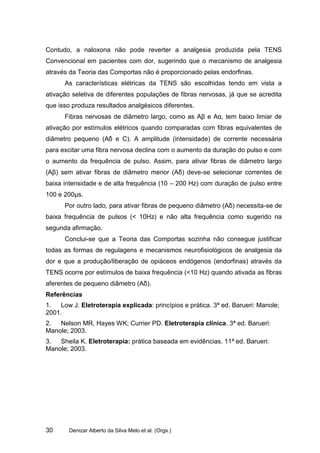 Contudo, a naloxona não pode reverter a analgesia produzida pela TENS
Convencional em pacientes com dor, sugerindo que o mecanismo de analgesia
através da Teoria das Comportas não é proporcionado pelas endorfinas.
      As características elétricas da TENS são escolhidas tendo em vista a
ativação seletiva de diferentes populações de fibras nervosas, já que se acredita
que isso produza resultados analgésicos diferentes.
      Fibras nervosas de diâmetro largo, como as Aβ e Aα, tem baixo limiar de
ativação por estímulos elétricos quando comparadas com fibras equivalentes de
diâmetro pequeno (Aδ e C). A amplitude (intensidade) de corrente necessária
para excitar uma fibra nervosa declina com o aumento da duração do pulso e com
o aumento da frequência de pulso. Assim, para ativar fibras de diâmetro largo
(Aβ) sem ativar fibras de diâmetro menor (Aδ) deve-se selecionar correntes de
baixa intensidade e de alta frequência (10 – 200 Hz) com duração de pulso entre
100 e 200µs.
      Por outro lado, para ativar fibras de pequeno diâmetro (Aδ) necessita-se de
baixa frequência de pulsos (< 10Hz) e não alta frequência como sugerido na
segunda afirmação.
      Conclui-se que a Teoria das Comportas sozinha não consegue justificar
todas as formas de regulagens e mecanismos neurofisiológicos de analgesia da
dor e que a produção/liberação de opiáceos endógenos (endorfinas) através da
TENS ocorre por estímulos de baixa frequência (<10 Hz) quando ativada as fibras
aferentes de pequeno diâmetro (Aδ).
Referências
1.  Low J. Eletroterapia explicada: princípios e prática. 3ª ed. Barueri: Manole;
2001.
2.  Nelson MR, Hayes WK; Currier PD. Eletroterapia clínica. 3ª ed. Barueri:
Manole; 2003.
3.  Sheila K. Eletroterapia: prática baseada em evidências. 11ª ed. Barueri:
Manole; 2003.




30      Denizar Alberto da Silva Melo et al. (Orgs.)
 