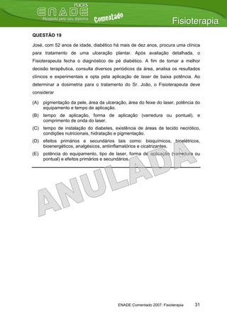 QUESTÃO 19

José, com 52 anos de idade, diabético há mais de dez anos, procura uma clínica
para tratamento de uma ulceração plantar. Após avaliação detalhada, o
Fisioterapeuta fecha o diagnóstico de pé diabético. A fim de tomar a melhor
decisão terapêutica, consulta diversos periódicos da área, analisa os resultados
clínicos e experimentais e opta pela aplicação de laser de baixa potência. Ao
determinar a dosimetria para o tratamento do Sr. João, o Fisioterapeuta deve
considerar

(A)   pigmentação da pele, área da ulceração, área do feixe do laser, potência do
      equipamento e tempo de aplicação.
(B)   tempo de aplicação, forma de aplicação (varredura ou pontual), e
      comprimento de onda do laser.
(C) tempo de instalação do diabetes, existência de áreas de tecido necrótico,
    condições nutricionais, hidratação e pigmentação.
(D) efeitos primários e secundários tais como: bioquímicos, bioelétricos,
    bioenergéticos, analgésicos, antiinflamatórios e cicatrizantes.
(E)   potência do equipamento, tipo de laser, forma de aplicação (varredura ou
      pontual) e efeitos primários e secundários.




                                         ENADE Comentado 2007: Fisioterapia   31
 