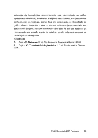 saturação da hemoglobina (comportamento este demonstrado no gráfico
apresentado na questão). No entanto, a resposta desta questão, não prescinde de
conhecimentos de fisiologia, apenas leva em consideração a interpretação do
gráfico, visando determinar o valor no eixo das ordenadas (y) representado pela
saturação de oxigênio, para um determinado valor dado no eixo das abscissas (x)
representado pela pressão arterial de oxigênio, gerado pelo ponto na curva de
dissociação da hemoglobina.
Referências
1.   Aires MM. Fisiologia. 3ª ed. Rio de Janeiro: Guanabara Koogan; 2008.
2.  Guyton AC. Tratado de fisiologia médica. 11ª ed. Rio de Janeiro: Elsevier;
2006.




                                        ENADE Comentado 2007: Fisioterapia   33
 