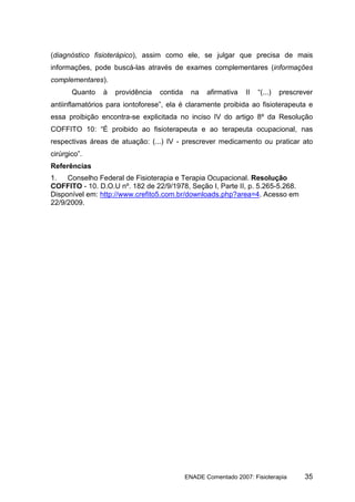 (diagnóstico fisioterápico), assim como ele, se julgar que precisa de mais
informações, pode buscá-las através de exames complementares (informações
complementares).
       Quanto   à   providência   contida     na   afirmativa   II   “(...)   prescrever
antiinflamatórios para iontoforese”, ela é claramente proibida ao fisioterapeuta e
essa proibição encontra-se explicitada no inciso IV do artigo 8º da Resolução
COFFITO 10: “É proibido ao fisioterapeuta e ao terapeuta ocupacional, nas
respectivas áreas de atuação: (...) IV - prescrever medicamento ou praticar ato
cirúrgico”.
Referências
1.   Conselho Federal de Fisioterapia e Terapia Ocupacional. Resolução
COFFITO - 10. D.O.U nº. 182 de 22/9/1978, Seção I, Parte II, p. 5.265-5.268.
Disponível em: http://www.crefito5.com.br/downloads.php?area=4. Acesso em
22/9/2009.




                                            ENADE Comentado 2007: Fisioterapia       35
 