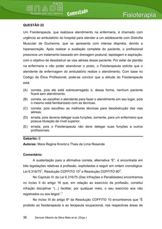 QUESTÃO 22

Um Fisioterapeuta, que realizava atendimento na enfermaria, é chamado com
urgência ao ambulatório do hospital para atender a um adolescente com Distrofia
Muscular de Duchenne, que se apresenta com intensa dispnéia, devido a
hipersecreção. Após realizar a avaliação completa do paciente, o profissional
prescreve um tratamento baseado em drenagem postural, tapotagem e aspiração,
com o objetivo de desobstruir as vias aéreas desse paciente. Por estar de plantão
na enfermaria e não poder abandonar o posto, o Fisioterapeuta solicita que o
atendente de enfermagem do ambulatório realize o atendimento. Com base no
Código de Ética Profissional, pode-se concluir que a atitude do Fisioterapeuta
está

(A)    correta, pois ele está sobrecarregado e, dessa forma, nenhum paciente
       ficará sem atendimento.
(B)    correta, ao escolher o atendente para fazer o atendimento em seu lugar, pois
       o mesmo está familiarizado com as técnicas.
(C) correta, pois escolheu as melhores técnicas para desobstrução das vias
    aéreas.
(D) errada, pois deveria delegar suas funções, somente, para um enfermeiro que
    possua titulação de nível superior.
(E)    errada, pois o Fisioterapeuta não deve delegar suas funções a outros
       profissionais.

Gabarito: E
Autoras: Mara Regina Knorst e Thais de Lima Resende


Comentário:
        A sustentação para a afirmativa correta, alternativa “E”, é encontrada em
três legislações relativas à profissão, explicitadas a seguir em ordem cronológica:
Lei 6.316/751, Resolução COFFITO 102 e Resolução COFFITO 803.
        No Capítulo IV da Lei 6.316/75 (Das Infrações e Penalidades) encontramos
no inciso II do artigo 16 que, em relação ao exercício da profissão, constitui
infração disciplinar “(...) facilitar, por qualquer meio, o seu exercício aos não
registrados ou aos leigos”.1
        No inciso III do artigo 8º da Resolução COFFITO 10 encontramos que “É
proibido ao fisioterapeuta e ao terapeuta ocupacional, nas respectivas áreas de


36       Denizar Alberto da Silva Melo et al. (Orgs.)
 