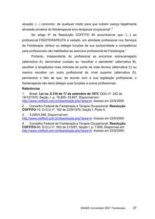 atuação: (...) concorrer, de qualquer modo para que outrem exerça ilegalmente
atividade privativa do fisioterapeuta e/ou terapeuta ocupacional”.2
      No artigo 4º da Resolução COFFITO 80 encontramos que “(...) ao
profissional FISIOTERAPEUTA é vedado, em atividade profissional nos Serviços
de Fisioterapia, atribuir ou delegar funções de sua exclusividade e competência
para profissionais não habilitados ao exercício profissional da Fisioterapia.”
      Portanto, independente do profissional se encontrar sobrecarregado
(alternativa A), demonstrar cuidado ao “escolher o atendente” (alternativa B),
escolher a terapêutica mais indicada do ponto de vista técnico (alternativa C) ou
mesmo escolher um outro profissional de nível superior (alternativa D),
permanece o fato de que, de acordo com a sua legislação profissional, o
fisioterapeuta não deve delegar suas funções a outros profissionais.
Referências
1.    Brasil. Lei no. 6.316 de 17 de setembro de 1975. DOU nº. 242 de
18/12/1975, Seção. I, p. 16.805–16.807. Disponível em:
http://www.crefito5.com.br/downloads.php?area=4. Acesso em 22/9/2009.
2. Conselho Federal de Fisioterapia e Terapia Ocupacional. Resolução
COFFITO-10. D.O.U nº. 182 de 22/9/1978, Seção I, Parte II.
3.    5.265/5.268. Disponível em:
http://www.crefito5.com.br/downloads.php?area=4. Acesso em 22/9/2009.
4.    Conselho Federal de Fisioterapia e Terapia Ocupacional. Resolução
COFFITO-80. D.O.U nº. 093 de 21/5/87, Seção I, p. 7.609. Disponível em:
http://www.crefito5.com.br/downloads.php?area=4. Acesso em 22/9/2009.




                                           ENADE Comentado 2007: Fisioterapia    37
 
