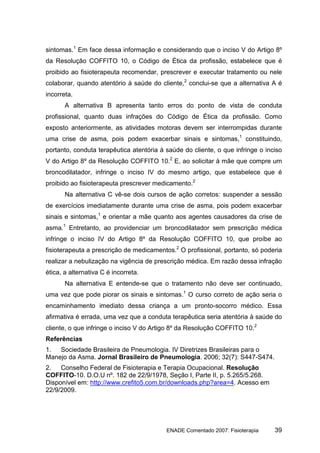 sintomas.1 Em face dessa informação e considerando que o inciso V do Artigo 8º
da Resolução COFFITO 10, o Código de Ética da profissão, estabelece que é
proibido ao fisioterapeuta recomendar, prescrever e executar tratamento ou nele
colaborar, quando atentório à saúde do cliente,2 conclui-se que a alternativa A é
incorreta.
       A alternativa B apresenta tanto erros do ponto de vista de conduta
profissional, quanto duas infrações do Código de Ética da profissão. Como
exposto anteriormente, as atividades motoras devem ser interrompidas durante
uma crise de asma, pois podem exacerbar sinais e sintomas,1 constituindo,
portanto, conduta terapêutica atentória à saúde do cliente, o que infringe o inciso
V do Artigo 8º da Resolução COFFITO 10.2 E, ao solicitar à mãe que compre um
broncodilatador, infringe o inciso IV do mesmo artigo, que estabelece que é
proibido ao fisioterapeuta prescrever medicamento.2
       Na alternativa C vê-se dois cursos de ação corretos: suspender a sessão
de exercícios imediatamente durante uma crise de asma, pois podem exacerbar
sinais e sintomas,1 e orientar a mãe quanto aos agentes causadores da crise de
asma.1 Entretanto, ao providenciar um broncodilatador sem prescrição médica
infringe o inciso IV do Artigo 8º da Resolução COFFITO 10, que proíbe ao
fisioterapeuta a prescrição de medicamentos.2 O profissional, portanto, só poderia
realizar a nebulização na vigência de prescrição médica. Em razão dessa infração
ética, a alternativa C é incorreta.
       Na alternativa E entende-se que o tratamento não deve ser continuado,
uma vez que pode piorar os sinais e sintomas.1 O curso correto de ação seria o
encaminhamento imediato dessa criança a um pronto-socorro médico. Essa
afirmativa é errada, uma vez que a conduta terapêutica seria atentória à saúde do
cliente, o que infringe o inciso V do Artigo 8º da Resolução COFFITO 10.2
Referências
1.  Sociedade Brasileira de Pneumologia. IV Diretrizes Brasileiras para o
Manejo da Asma. Jornal Brasileiro de Pneumologia. 2006; 32(7): S447-S474.
2.   Conselho Federal de Fisioterapia e Terapia Ocupacional. Resolução
COFFITO-10. D.O.U nº. 182 de 22/9/1978, Seção I, Parte II, p. 5.265/5.268.
Disponível em: http://www.crefito5.com.br/downloads.php?area=4. Acesso em
22/9/2009.




                                          ENADE Comentado 2007: Fisioterapia    39
 
