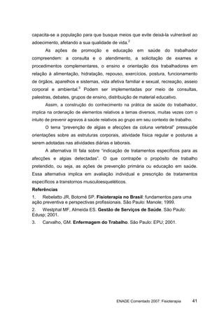 capacita-se a população para que busque meios que evite deixá-la vulnerável ao
adoecimento, afetando a sua qualidade de vida.2
      As    ações   de   promoção     e   educação    em    saúde   do   trabalhador
compreendem: a consulta e o atendimento, a solicitação de exames e
procedimentos complementares, o ensino e orientação dos trabalhadores em
relação à alimentação, hidratação, repouso, exercícios, postura, funcionamento
de órgãos, aparelhos e sistemas, vida afetiva familiar e sexual, recreação, asseio
corporal e ambiental.3 Podem ser implementadas por meio de consultas,
palestras, debates, grupos de ensino, distribuição de material educativo.
      Assim, a construção do conhecimento na prática de saúde do trabalhador,
implica na ordenação de elementos relativos a temas diversos, muitas vezes com o
intuito de prevenir agravos à saúde relativos ao grupo em seu contexto de trabalho.
      O tema “prevenção de algias e afecções da coluna vertebral” pressupõe
orientações sobre as estruturas corporais, atividade física regular e posturas a
serem adotadas nas atividades diárias e laborais.
      A alternativa III fala sobre “indicação de tratamentos específicos para as
afecções e algias detectadas”. O que contrapõe o propósito de trabalho
pretendido, ou seja, as ações de prevenção primária ou educação em saúde.
Essa alternativa implica em avaliação individual e prescrição de tratamentos
específicos a transtornos musculoesqueléticos.
Referências
1.   Rebelatto JR, Botomé SP. Fisioterapia no Brasil: fundamentos para uma
ação preventiva e perspectivas profissionais. São Paulo: Manole; 1999.
2.  Westphal MF, Almeida ES. Gestão de Serviços de Saúde. São Paulo:
Edusp; 2001.
3.   Carvalho, GM. Enfermagem do Trabalho. São Paulo: EPU; 2001.




                                           ENADE Comentado 2007: Fisioterapia         41
 