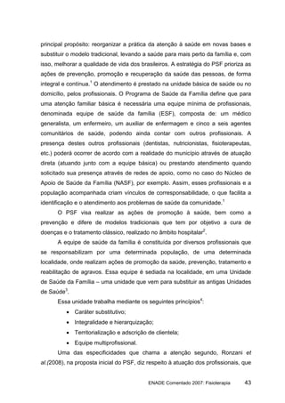 principal propósito: reorganizar a prática da atenção à saúde em novas bases e
substituir o modelo tradicional, levando a saúde para mais perto da família e, com
isso, melhorar a qualidade de vida dos brasileiros. A estratégia do PSF prioriza as
ações de prevenção, promoção e recuperação da saúde das pessoas, de forma
integral e contínua.1 O atendimento é prestado na unidade básica de saúde ou no
domicílio, pelos profissionais. O Programa de Saúde da Família define que para
uma atenção familiar básica é necessária uma equipe mínima de profissionais,
denominada equipe de saúde da família (ESF), composta de: um médico
generalista, um enfermeiro, um auxiliar de enfermagem e cinco a seis agentes
comunitários de saúde, podendo ainda contar com outros profissionais. A
presença destes outros profissionais (dentistas, nutricionistas, fisioterapeutas,
etc.) poderá ocorrer de acordo com a realidade do município através de atuação
direta (atuando junto com a equipe básica) ou prestando atendimento quando
solicitado sua presença através de redes de apoio, como no caso do Núcleo de
Apoio de Saúde da Família (NASF), por exemplo. Assim, esses profissionais e a
população acompanhada criam vínculos de corresponsabilidade, o que facilita a
identificação e o atendimento aos problemas de saúde da comunidade.1
      O PSF visa realizar as ações de promoção à saúde, bem como a
prevenção e difere de modelos tradicionais que tem por objetivo a cura de
doenças e o tratamento clássico, realizado no âmbito hospitalar2.
      A equipe de saúde da família é constituída por diversos profissionais que
se responsabilizam por uma determinada população, de uma determinada
localidade, onde realizam ações de promoção da saúde, prevenção, tratamento e
reabilitação de agravos. Essa equipe é sediada na localidade, em uma Unidade
de Saúde da Família – uma unidade que vem para substituir as antigas Unidades
de Saúde3.
      Essa unidade trabalha mediante os seguintes princípios4:
          • Caráter substitutivo;
          • Integralidade e hierarquização;
          • Territorialização e adscrição de clientela;
          • Equipe multiprofissional.
      Uma das especificidades que chama a atenção segundo, Ronzani et
al.(2008), na proposta inicial do PSF, diz respeito à atuação dos profissionais, que


                                          ENADE Comentado 2007: Fisioterapia     43
 