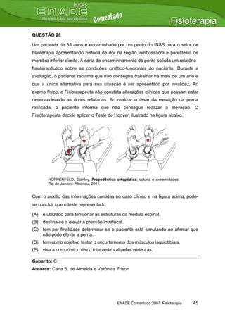 QUESTÃO 26

Um paciente de 35 anos é encaminhado por um perito do INSS para o setor de
fisioterapia apresentando história de dor na região lombossacra e parestesia de
membro inferior direito. A carta de encaminhamento do perito solicita um relatório
fisioterapêutico sobre as condições cinético-funcionais do paciente. Durante a
avaliação, o paciente reclama que não consegue trabalhar há mais de um ano e
que a única alternativa para sua situação é ser aposentado por invalidez. Ao
exame físico, o Fisioterapeuta não constata alterações clínicas que possam estar
desencadeando as dores relatadas. Ao realizar o teste da elevação da perna
retificada, o paciente informa que não consegue realizar a elevação. O
Fisioterapeuta decide aplicar o Teste de Hoover, ilustrado na figura abaixo.




        HOPPENFELD, Stanley. Propedêutica ortopédica: coluna e extremidades.
        Rio de Janeiro: Atheneu, 2001.


Com o auxílio das informações contidas no caso clínico e na figura acima, pode-
se concluir que o teste representado

(A)   é utilizado para tensionar as estruturas da medula espinal.
(B)   destina-se a elevar a pressão intratecal.
(C) tem por finalidade determinar se o paciente está simulando ao afirmar que
    não pode elevar a perna.
(D) tem como objetivo testar o encurtamento dos músculos isquiotibiais.
(E)   visa a comprimir o disco intervertebral pelas vértebras.

Gabarito: C
Autoras: Carla S. de Almeida e Verônica Frison




                                           ENADE Comentado 2007: Fisioterapia   45
 