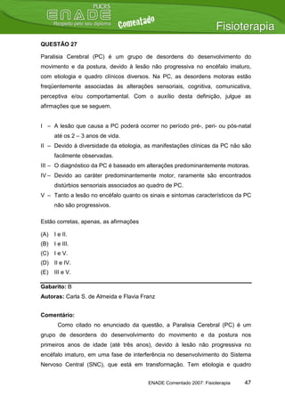 QUESTÃO 27

Paralisia Cerebral (PC) é um grupo de desordens do desenvolvimento do
movimento e da postura, devido à lesão não progressiva no encéfalo imaturo,
com etiologia e quadro clínicos diversos. Na PC, as desordens motoras estão
freqüentemente associadas às alterações sensoriais, cognitiva, comunicativa,
perceptiva e/ou comportamental. Com o auxílio desta definição, julgue as
afirmações que se seguem.


I – A lesão que causa a PC poderá ocorrer no período pré-, peri- ou pós-natal
      até os 2 – 3 anos de vida.
II – Devido à diversidade da etiologia, as manifestações clínicas da PC não são
      facilmente observadas.
III – O diagnóstico da PC é baseado em alterações predominantemente motoras.
IV – Devido ao caráter predominantemente motor, raramente são encontrados
      distúrbios sensoriais associados ao quadro de PC.
V – Tanto a lesão no encéfalo quanto os sinais e sintomas característicos da PC
      não são progressivos.

Estão corretas, apenas, as afirmações

(A)   I e II.
(B)   I e III.
(C) I e V.
(D) II e IV.
(E)   III e V.

Gabarito: B
Autoras: Carla S. de Almeida e Flavia Franz


Comentário:
       Como citado no enunciado da questão, a Paralisia Cerebral (PC) é um
grupo de desordens do desenvolvimento do movimento e da postura nos
primeiros anos de idade (até três anos), devido à lesão não progressiva no
encéfalo imaturo, em uma fase de interferência no desenvolvimento do Sistema
Nervoso Central (SNC), que está em transformação. Tem etiologia e quadro


                                         ENADE Comentado 2007: Fisioterapia   47
 