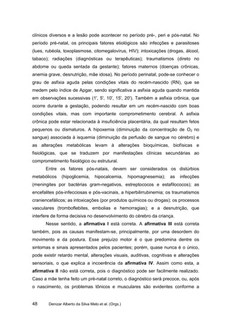 clínicos diversos e a lesão pode acontecer no período pré-, peri e pós-natal. No
período pré-natal, os principais fatores etiológicos são infecções e parasitoses
(lues, rubéola, toxoplasmose, citomegalovírus, HIV); intoxicações (drogas, álcool,
tabaco); radiações (diagnósticas ou terapêuticas); traumatismos (direto no
abdome ou queda sentada da gestante); fatores maternos (doenças crônicas,
anemia grave, desnutrição, mãe idosa). No período perinatal, pode-se conhecer o
grau de asfixia aguda pelas condições vitais do recém-nascido (RN), que se
medem pelo índice de Apgar, sendo significativa a asfixia aguda quando mantida
em observações sucessivas (1', 5', 10', 15', 20'). Também a asfixia crônica, que
ocorre durante a gestação, podendo resultar em um recém-nascido com boas
condições vitais, mas com importante comprometimento cerebral. A asfixia
crônica pode estar relacionada à insuficiência placentária, da qual resultam fetos
pequenos ou dismaturos. A hipoxemia (diminuição da concentração de O2 no
sangue) associada à isquemia (diminuição da perfusão de sangue no cérebro) e
as alterações metabólicas levam à alterações bioquímicas, biofísicas e
fisiológicas, que se traduzem por manifestações clínicas secundárias ao
comprometimento fisiológico ou estrutural.
      Entre os fatores pós-natais, devem ser considerados os distúrbios
metabólicos    (hipoglicemia,       hipocalcemia,      hipomagnesemia);   as   infecções
(meningites por bactérias gram-negativos, estreptococos e estafilococos); as
encefalites pós-infecciosas e pós-vacinais, a hiperbilirrubinemia; os traumatismos
craniencefálicos; as intoxicações (por produtos químicos ou drogas); os processos
vasculares (tromboflebites, embolias e hemorragias); e a desnutrição, que
interfere de forma decisiva no desenvolvimento do cérebro da criança.
      Nesse sentido, a afirmativa I está correta. A afirmativa III está correta
também, pois as causas manifestam-se, principalmente, por uma desordem do
movimento e da postura. Esse prejuízo motor é o que predomina dentre os
sintomas e sinais apresentados pelos pacientes; porém, quase nunca é o único,
pode existir retardo mental, alterações visuais, auditivas, cognitivas e alterações
sensoriais, o que explica a incoerência da afirmativa IV. Assim como esta, a
afirmativa II não está correta, pois o diagnóstico pode ser facilmente realizado.
Caso a mãe tenha feito um pré-natal correto, o diagnóstico será precoce, ou, após
o nascimento, os problemas tônicos e musculares são evidentes conforme a


48      Denizar Alberto da Silva Melo et al. (Orgs.)
 