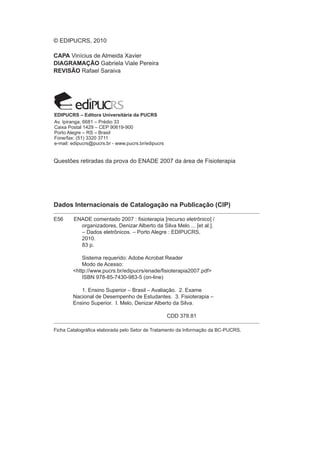 © EDIPUCRS, 2010

CAPA Vinícius de Almeida Xavier
DIAGRAMAÇÃO Gabriela Viale Pereira
REVISÃO Rafael Saraiva




EDIPUCRS – Editora Universitária da PUCRS
Av. Ipiranga, 6681 – Prédio 33
Caixa Postal 1429 – CEP 90619-900
Porto Alegre – RS – Brasil
Fone/fax: (51) 3320 3711
e-mail: edipucrs@pucrs.br - www.pucrs.br/edipucrs


Questões retiradas da prova do ENADE 2007 da área de Fisioterapia




Dados Internacionais de Catalogação na Publicação (CIP)

E56     ENADE comentado 2007 : fisioterapia [recurso eletrônico] / 	       	                	
	         organizadores, Denizar Alberto da Silva Melo ... [et al.].
          – Dados eletrônicos. – Porto Alegre : EDIPUCRS,
	         2010.
          83 p.

	           Sistema requerido: Adobe Acrobat Reader
	           Modo de Acesso:
	       <http://www.pucrs.br/edipucrs/enade/fisioterapia2007.pdf>
 	          ISBN 978-85-7430-983-5 (on-line)

	          1. Ensino Superior – Brasil – Avaliação. 2. Exame 		                     	   	
	       Nacional de Desempenho de Estudantes. 3. Fisioterapia –
	       Ensino Superior. I. Melo, Denizar Alberto da Silva.

					                                               CDD 378.81

Ficha Catalográfica elaborada pelo Setor de Tratamento da Informação da BC-PUCRS.
 