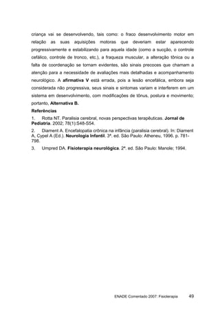 criança vai se desenvolvendo, tais como: o fraco desenvolvimento motor em
relação   as   suas   aquisições   motoras   que    deveriam    estar   aparecendo
progressivamente e estabilizando para aquela idade (como a sucção, o controle
cefálico, controle de tronco, etc.), a fraqueza muscular, a alteração tônica ou a
falta de coordenação se tornam evidentes, são sinais precoces que chamam a
atenção para a necessidade de avaliações mais detalhadas e acompanhamento
neurológico. A afirmativa V está errada, pois a lesão encefálica, embora seja
considerada não progressiva, seus sinais e sintomas variam e interferem em um
sistema em desenvolvimento, com modificações de tônus, postura e movimento;
portanto, Alternativa B.
Referências
1.  Rotta NT. Paralisia cerebral, novas perspectivas terapêuticas. Jornal de
Pediatria. 2002; 78(1):S48-S54.
2.   Diament A. Encefalopatia crônica na infância (paralisia cerebral). In: Diament
A, Cypel A (Ed.). Neurologia Infantil. 3ª. ed. São Paulo: Atheneu, 1996. p. 781-
798.
3.   Umpred DA. Fisioterapia neurológica. 2ª. ed. São Paulo: Manole; 1994.




                                          ENADE Comentado 2007: Fisioterapia    49
 