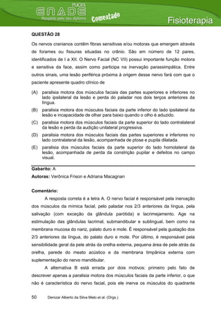 QUESTÃO 28

Os nervos cranianos contêm fibras sensitivas e/ou motoras que emergem através
de forames ou fissuras situadas no crânio. São em número de 12 pares,
identificados de I a XII. O Nervo Facial (NC VII) possui importante função motora
e sensitiva da face, assim como participa na inervação parassimpática. Entre
outros sinais, uma lesão periférica próxima à origem desse nervo fará com que o
paciente apresente quadro clínico de

(A)   paralisia motora dos músculos faciais das partes superiores e inferiores no
      lado ipsilateral da lesão e perda do paladar nos dois terços anteriores da
      língua.
(B)   paralisia motora dos músculos faciais da parte inferior do lado ipsilateral da
      lesão e incapacidade de olhar para baixo quando o olho é aduzido.
(C) paralisia motora dos músculos faciais da parte superior do lado contralateral
    da lesão e perda da audição unilateral progressiva.
(D) paralisia motora dos músculos faciais das partes superiores e inferiores no
    lado contralateral da lesão, acompanhada de ptose e pupila dilatada.
(E)   paralisia dos músculos faciais da parte superior do lado homolateral da
      lesão, acompanhada de perda da constrição pupilar e defeitos no campo
      visual.

Gabarito: A
Autoras: Verônica Frison e Adriana Macagnan


Comentário:
       A resposta correta é a letra A. O nervo facial é responsável pela inervação
dos músculos da mímica facial, pelo paladar nos 2/3 anteriores da língua, pela
salivação (com exceção da glândula parótida) e lacrimejamento. Age na
estimulação das glândulas lacrimal, submandibular e sublingual, bem como na
membrana mucosa do nariz, palato duro e mole. É responsável pela gustação dos
2/3 anteriores da língua, do palato duro e mole. Por último, é responsável pela
sensibilidade geral da pele atrás da orelha externa, pequena área de pele atrás da
orelha, parede do meato acústico e da membrana timpânica externa com
suplementação do nervo mandibular.
       A alternativa B está errada por dois motivos: primeiro pelo fato de
descrever apenas a paralisia motora dos músculos faciais da parte inferior, o que
não é característica do nervo facial, pois ele inerva os músculos do quadrante


50      Denizar Alberto da Silva Melo et al. (Orgs.)
 