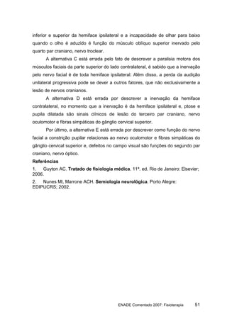 inferior e superior da hemiface ipsilateral e a incapacidade de olhar para baixo
quando o olho é aduzido é função do músculo oblíquo superior inervado pelo
quarto par craniano, nervo troclear.
      A alternativa C está errada pelo fato de descrever a paralisia motora dos
músculos faciais da parte superior do lado contralateral, é sabido que a inervação
pelo nervo facial é de toda hemiface ipsilateral. Além disso, a perda da audição
unilateral progressiva pode se dever a outros fatores, que não exclusivamente a
lesão de nervos cranianos.
      A alternativa D está errada por descrever a inervação da hemiface
contralateral, no momento que a inervação é da hemiface ipsilateral e, ptose e
pupila dilatada são sinais clínicos de lesão do terceiro par craniano, nervo
oculomotor e fibras simpáticas do gânglio cervical superior.
      Por último, a alternativa E está errada por descrever como função do nervo
facial a constrição pupilar relacionas ao nervo oculomotor e fibras simpáticas do
gânglio cervical superior e, defeitos no campo visual são funções do segundo par
craniano, nervo óptico.
Referências
1.  Guyton AC. Tratado de fisiologia médica. 11ª. ed. Rio de Janeiro: Elsevier;
2006.
2.  Nunes Ml, Marrone ACH. Semiologia neurológica. Porto Alegre:
EDIPUCRS; 2002.




                                          ENADE Comentado 2007: Fisioterapia   51
 