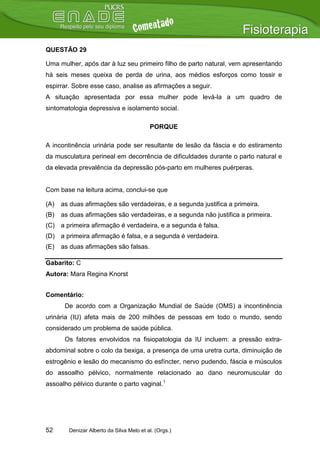 QUESTÃO 29

Uma mulher, após dar à luz seu primeiro filho de parto natural, vem apresentando
há seis meses queixa de perda de urina, aos médios esforços como tossir e
espirrar. Sobre esse caso, analise as afirmações a seguir.
A situação apresentada por essa mulher pode levá-la a um quadro de
sintomatologia depressiva e isolamento social.

                                          PORQUE

A incontinência urinária pode ser resultante de lesão da fáscia e do estiramento
da musculatura perineal em decorrência de dificuldades durante o parto natural e
da elevada prevalência da depressão pós-parto em mulheres puérperas.


Com base na leitura acima, conclui-se que

(A)   as duas afirmações são verdadeiras, e a segunda justifica a primeira.
(B)   as duas afirmações são verdadeiras, e a segunda não justifica a primeira.
(C) a primeira afirmação é verdadeira, e a segunda é falsa.
(D) a primeira afirmação é falsa, e a segunda é verdadeira.
(E)   as duas afirmações são falsas.

Gabarito: C
Autora: Mara Regina Knorst


Comentário:
       De acordo com a Organização Mundial de Saúde (OMS) a incontinência
urinária (IU) afeta mais de 200 milhões de pessoas em todo o mundo, sendo
considerado um problema de saúde pública.
       Os fatores envolvidos na fisiopatologia da IU incluem: a pressão extra-
abdominal sobre o colo da bexiga, a presença de uma uretra curta, diminuição de
estrogênio e lesão do mecanismo do esfíncter, nervo pudendo, fáscia e músculos
do assoalho pélvico, normalmente relacionado ao dano neuromuscular do
assoalho pélvico durante o parto vaginal.1




52      Denizar Alberto da Silva Melo et al. (Orgs.)
 