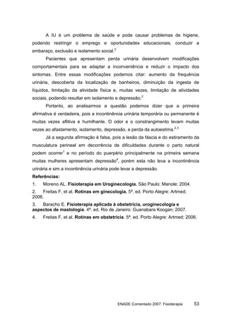 A IU é um problema de saúde e pode causar problemas de higiene,
podendo restringir o emprego e oportunidades educacionais, conduzir a
embaraço, exclusão e isolamento social.2
      Pacientes que apresentam perda urinária desenvolvem modificações
comportamentais para se adaptar a inconveniência e reduzir o impacto dos
sintomas. Entre essas modificações podemos citar: aumento da frequência
urinária, descoberta da localização de banheiros, diminuição da ingesta de
líquidos, limitação da atividade física e, muitas vezes, limitação de atividades
sociais, podendo resultar em isolamento e depressão.2
      Portanto, ao analisarmos a questão podemos dizer que a primeira
afirmativa é verdadeira, pois a incontinência urinária temporária ou permanente é
muitas vezes aflitiva e humilhante. O odor e o constrangimento levam muitas
vezes ao afastamento, isolamento, depressão, e perda da autoestima.2,3
      Já a segunda afirmação é falsa, pois a lesão da fáscia e do estiramento da
musculatura perineal em decorrência de dificuldades durante o parto natural
podem ocorrer1 e no período do puerpério principalmente na primeira semana
muitas mulheres apresentam depressão4, porém esta não leva a incontinência
urinária e sim a incontinência urinária pode levar a depressão.
Referências:
1.   Moreno AL. Fisioterapia em Uroginecologia. São Paulo: Manole; 2004.
2.  Freitas F, et al. Rotinas em ginecologia. 5ª. ed. Porto Alegre: Artmed;
2006.
3.  Baracho E. Fisioterapia aplicada à obstetrícia, uroginecologia e
aspectos de mastologia. 4ª. ed. Rio de Janeiro: Guanabara Koogan; 2007.
4.   Freitas F, et al. Rotinas em obstetrícia. 5ª. ed. Porto Alegre: Artmed; 2006.




                                           ENADE Comentado 2007: Fisioterapia   53
 