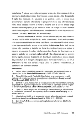 trabalhados. A criança com mielomeningocele tende a ter deformidades devido a
contraturas dos tecidos moles e deformidades ósseas, devido a falta de oposição
à ação dos músculos, da gravidade e da postura; assim, a criança deve
experimentar e treinar o ortostatismo no parapodium (mesa para ortostatismo) de
forma mais precoce possível e treinar a marcha com o uso de órtese longa
bilateral com cinto pélvico, já que sua lesão é alta e a criança não terá o controle
da musculatura pélvica de forma eficiente, necessitando do auxílio de andador ou
muletas. Com isso a alternativa A é a mais correta.
      Quanto à alternativa B, não está correta somente porque o texto fala em o
paciente utilizar órtese suropodálicas, sendo que esta não é suficiente para ele,
pois para usar essa órtese precisa de controle da musculatura pélvica e de tronco,
o que esse paciente não tem de forma efetiva. A alternativa C não está correta
porque não menciona o trabalho de força de membros inferiores e coloca o
paciente em cadeira de rodas, não favorecendo a função de deambular que o
paciente pode ter em potencial. A alternativa D não está correta porque também
diminui a potencialidade do paciente em deambular, o estimulando apenas ao uso
do parapodium e de alongamentos passivos de membros inferiores. E, por fim, a
alternativa E não está correta porque utiliza as goteiras suropodálicas, já
comentada em alternativa anterior.
Referências
1.   Nejat F, et al. Intelligence quotient in children with meningomyeloceles: a
case-control study. Journal of Neurosurgery. 2007; 106 (2): 106-110.
2.   Plaum PE, Riemer G, Froslie KF. Risk factors for pressure sores in adult
patients with myelomeningocele: a questionnaire-based study. Cerebrospinal
Fluid Research. 2006; 3 (14): 1-8.
3.    Zambelli H, et al. Assessment of neurosurgical outcome in children prenatally
diagnosed with myelomeningocele and development of a protocol for fetal surgery
to prevent hydrocephalus. Child’s Nervous System. 2007; 23 (4): 421-425.
4.    Liptak GS, et al. Do grip and pinch strength predict neurologic complications
in children with spina bifida and hydrocephalus? Pediatric Neurosurgery. 2006;
42 (4): 208-213.
5.   Ulsenheirmer MMM, et al. Myelomeningocele: a Brazilian university hospital
experience. Arquivos de Neuropsiquiatria. 2004; 62 (4): 963-968.
6.  Carvalho JA. Órteses: um recurso terapêutico complementar. São Paulo:
Manole, 2006.




                                           ENADE Comentado 2007: Fisioterapia      55
 