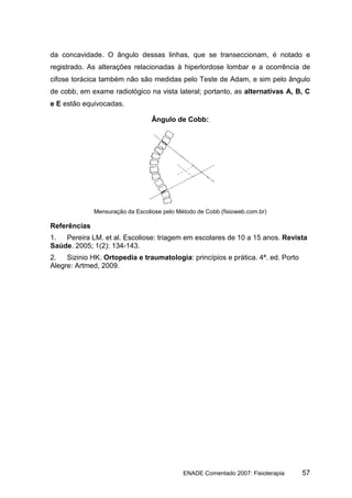 da concavidade. O ângulo dessas linhas, que se transeccionam, é notado e
registrado. As alterações relacionadas à hiperlordose lombar e a ocorrência de
cifose torácica também não são medidas pelo Teste de Adam, e sim pelo ângulo
de cobb, em exame radiológico na vista lateral; portanto, as alternativas A, B, C
e E estão equivocadas.

                                  Ângulo de Cobb:




              Mensuração da Escoliose pelo Método de Cobb (fisioweb.com.br)

Referências
1.  Pereira LM. et al. Escoliose: triagem em escolares de 10 a 15 anos. Revista
Saúde. 2005; 1(2): 134-143.
2.   Sizinio HK. Ortopedia e traumatologia: princípios e prática. 4ª. ed. Porto
Alegre: Artmed, 2009.




                                             ENADE Comentado 2007: Fisioterapia   57
 